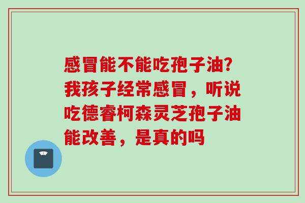 感冒能不能吃孢子油？我孩子经常感冒，听说吃德睿柯森灵芝孢子油能改善，是真的吗