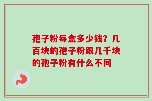 孢子粉每盒多少钱？几百块的孢子粉跟几千块的孢子粉有什么不同