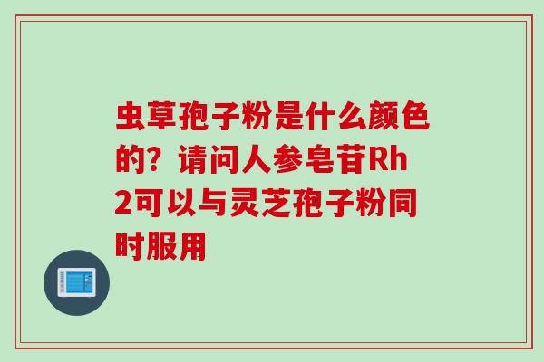 虫草孢子粉是什么颜色的？请问人参皂苷Rh2可以与灵芝孢子粉同时服用