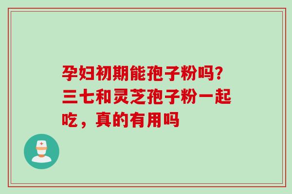 孕妇初期能孢子粉吗？三七和灵芝孢子粉一起吃，真的有用吗