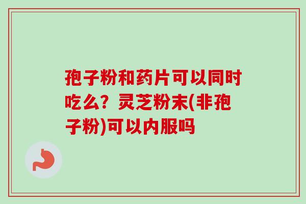 孢子粉和药片可以同时吃么？灵芝粉末(非孢子粉)可以内服吗