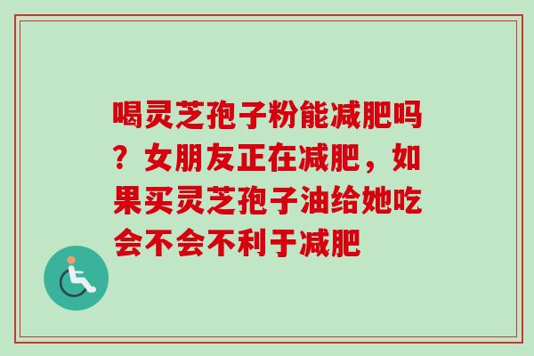 喝灵芝孢子粉能减肥吗？女朋友正在减肥，如果买灵芝孢子油给她吃会不会不利于减肥