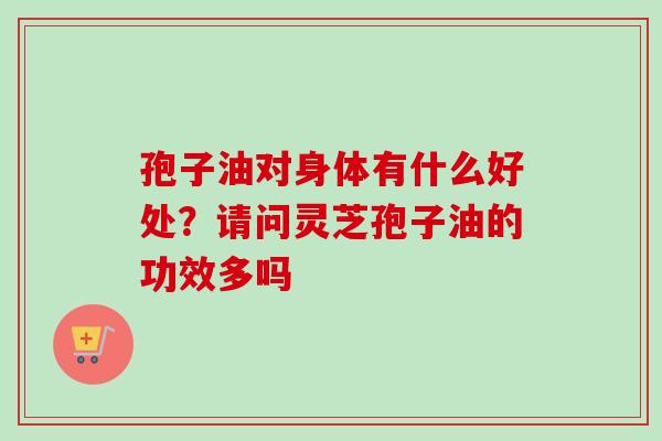 孢子油对身体有什么好处？请问灵芝孢子油的功效多吗