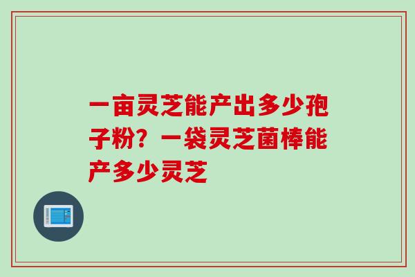 一亩灵芝能产出多少孢子粉？一袋灵芝菌棒能产多少灵芝