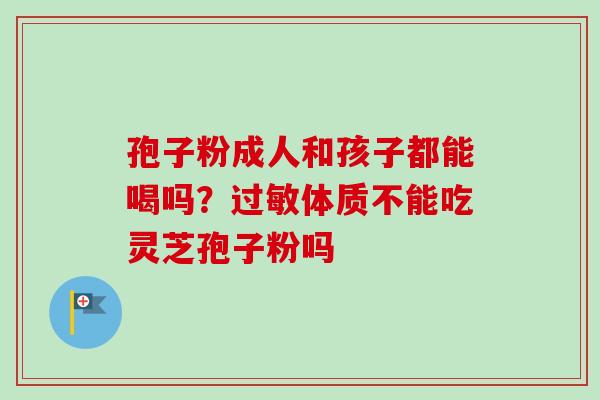 孢子粉成人和孩子都能喝吗?体质不能吃灵芝孢子粉吗 孢子粉成人和孩子都能喝吗?体质不能吃灵芝孢子粉吗