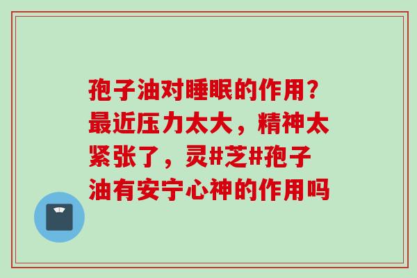 孢子油对睡眠的作用？最近压力太大，精神太紧张了，灵#芝#孢子油有安宁心神的作用吗