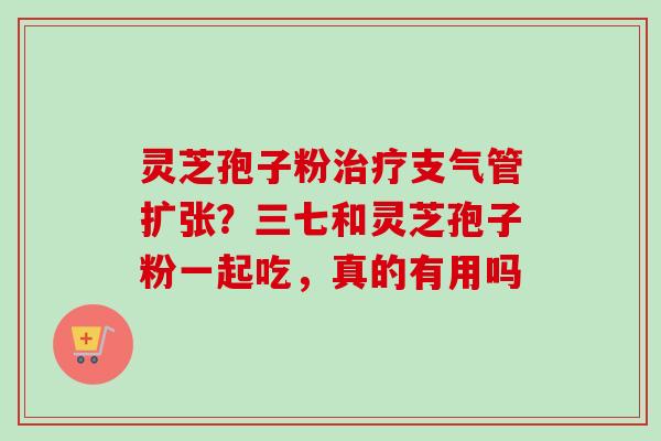 灵芝孢子粉支气管扩张?三七和灵芝孢子粉一起吃,真的有用吗 灵芝孢子粉支气管扩张?三七和灵芝孢子粉一起吃,真的有用吗
