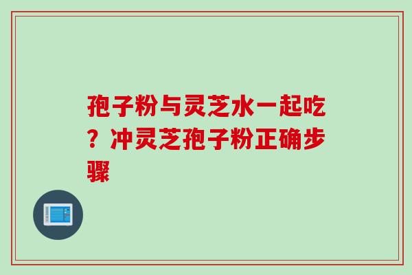 孢子粉与灵芝水一起吃?冲灵芝孢子粉正确步骤 孢子粉与灵芝水一起吃?冲灵芝孢子粉正确步骤