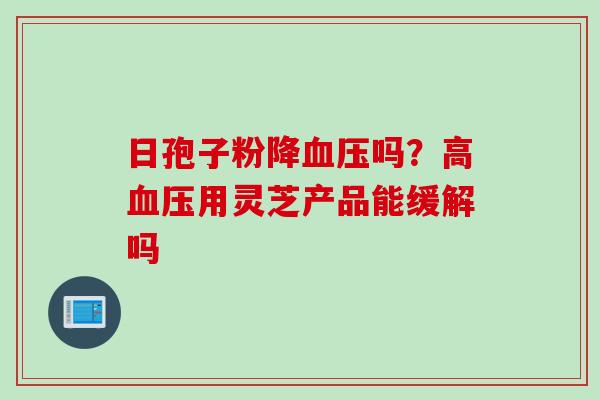 日孢子粉降血压吗？高血压用灵芝产品能缓解吗