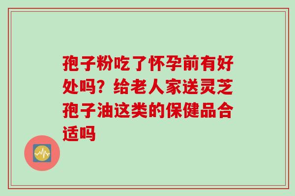 孢子粉吃了怀孕前有好处吗？给老人家送灵芝孢子油这类的保健品合适吗