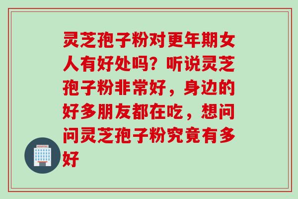 灵芝孢子粉对更年期女人有好处吗？听说灵芝孢子粉非常好，身边的好多朋友都在吃，想问问灵芝孢子粉究竟有多好