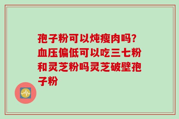 孢子粉可以炖瘦肉吗？血压偏低可以吃三七粉和灵芝粉吗灵芝破壁孢子粉