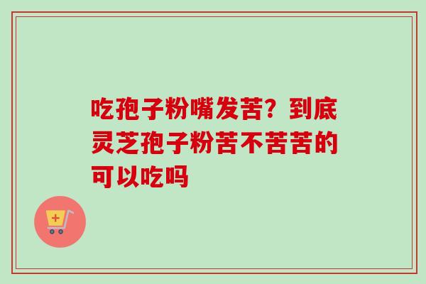 吃孢子粉嘴发苦？到底灵芝孢子粉苦不苦苦的可以吃吗