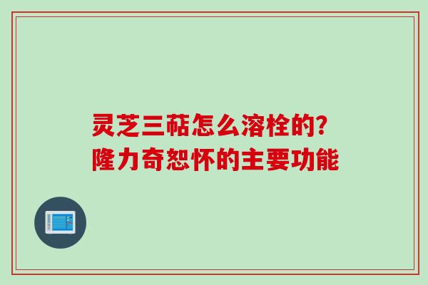 灵芝三萜怎么溶栓的？隆力奇恕怀的主要功能