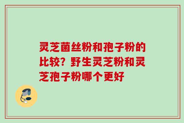 灵芝菌丝粉和孢子粉的比较？野生灵芝粉和灵芝孢子粉哪个更好