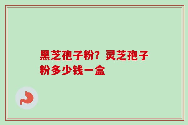 黑芝孢子粉？灵芝孢子粉多少钱一盒