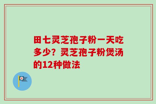 田七灵芝孢子粉一天吃多少？灵芝孢子粉煲汤的12种做法