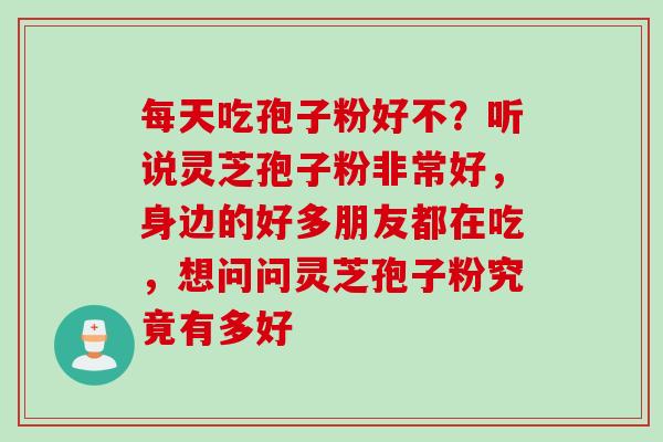 每天吃孢子粉好不？听说灵芝孢子粉非常好，身边的好多朋友都在吃，想问问灵芝孢子粉究竟有多好