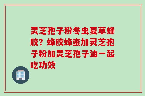 灵芝孢子粉冬虫夏草蜂胶？蜂胶蜂蜜加灵芝孢子粉加灵芝孢子油一起吃功效