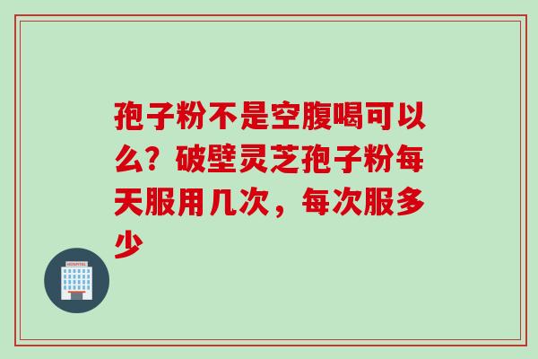孢子粉不是空腹喝可以么？破壁灵芝孢子粉每天服用几次，每次服多少