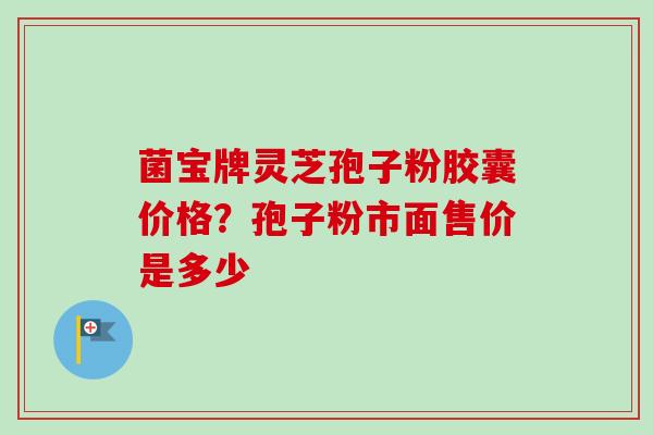 菌宝牌灵芝孢子粉胶囊价格？孢子粉市面售价是多少