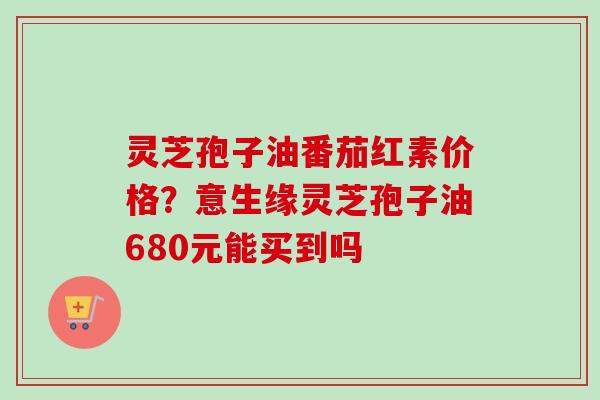灵芝孢子油番茄红素价格？意生缘灵芝孢子油680元能买到吗