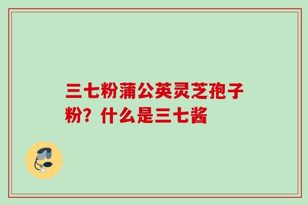 三七粉蒲公英灵芝孢子粉?什么是三七酱 三七粉蒲公英灵芝孢子粉?什么是三七酱