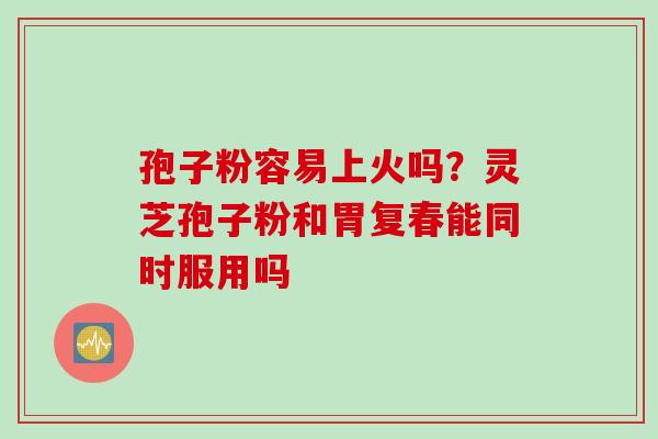 孢子粉容易上火吗？灵芝孢子粉和胃复春能同时服用吗