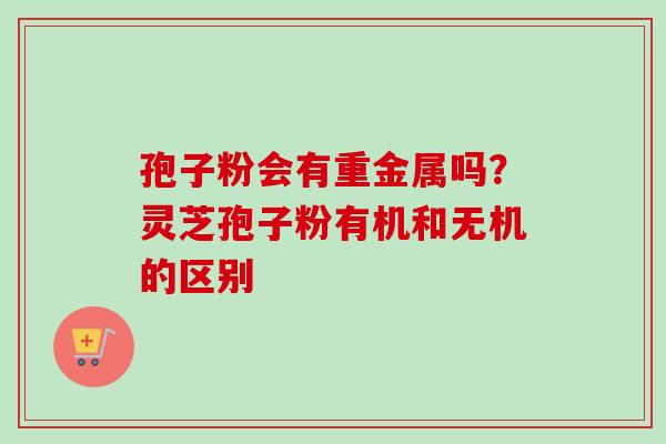 孢子粉会有重金属吗？灵芝孢子粉有机和无机的区别