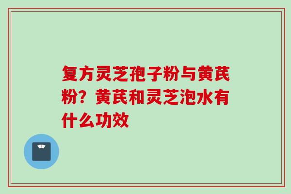 复方灵芝孢子粉与黄芪粉？黄芪和灵芝泡水有什么功效
