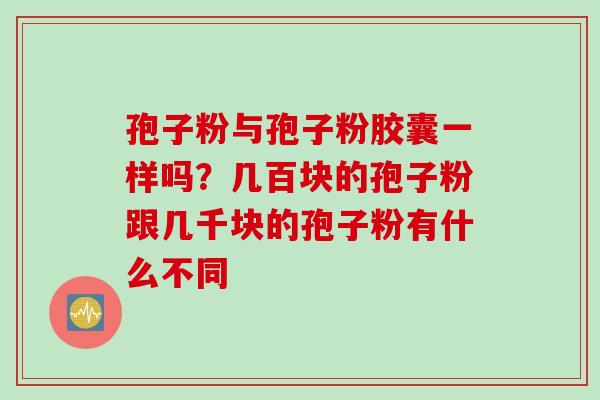 孢子粉与孢子粉胶囊一样吗？几百块的孢子粉跟几千块的孢子粉有什么不同