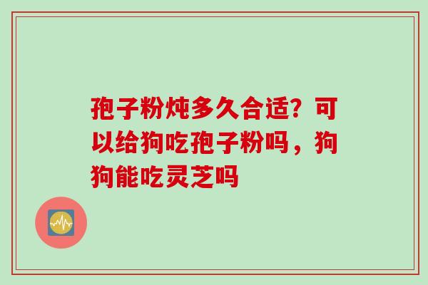 孢子粉炖多久合适?可以给狗吃孢子粉吗,狗狗能吃灵芝吗 孢子粉炖多久合适?可以给狗吃孢子粉吗,狗狗能吃灵芝吗