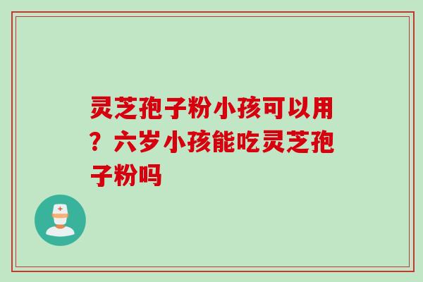 灵芝孢子粉小孩可以用？六岁小孩能吃灵芝孢子粉吗