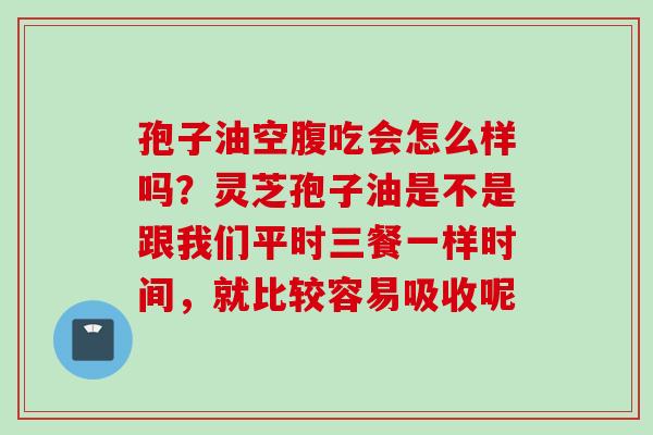 孢子油空腹吃会怎么样吗？灵芝孢子油是不是跟我们平时三餐一样时间，就比较容易吸收呢