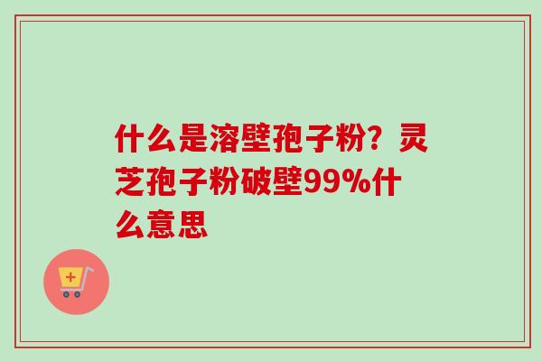 什么是溶壁孢子粉？灵芝孢子粉破壁99%什么意思