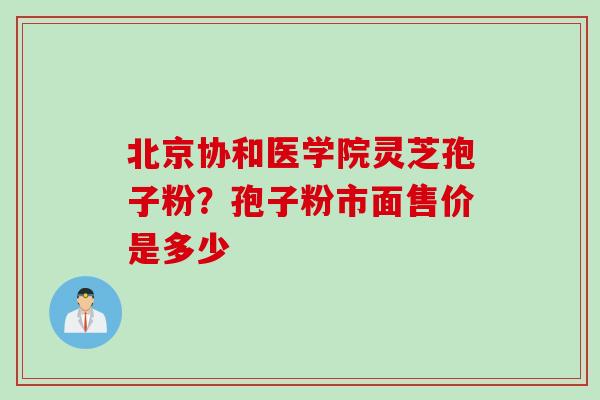 北京协和医学院灵芝孢子粉？孢子粉市面售价是多少