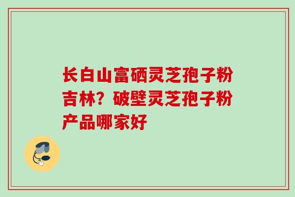 长白山富硒灵芝孢子粉吉林？破壁灵芝孢子粉产品哪家好