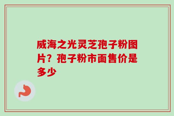 威海之光灵芝孢子粉图片？孢子粉市面售价是多少