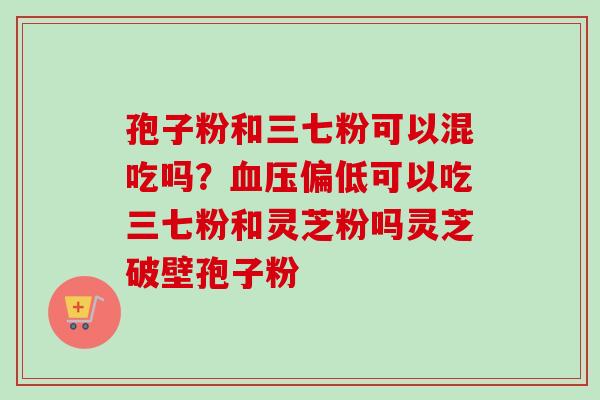 孢子粉和三七粉可以混吃吗？血压偏低可以吃三七粉和灵芝粉吗灵芝破壁孢子粉