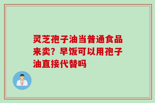 灵芝孢子油当普通食品来卖?早饭可以用孢子油直接代替吗 灵芝孢子油当普通食品来卖?早饭可以用孢子油直接代替吗