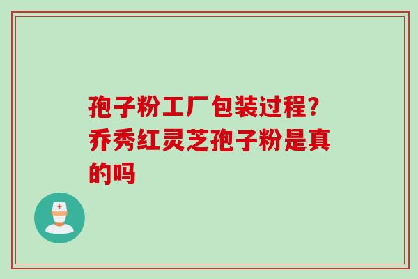 孢子粉工厂包装过程？乔秀红灵芝孢子粉是真的吗