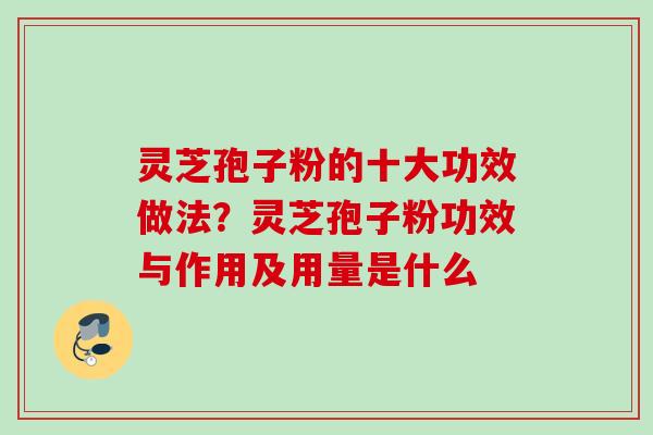 灵芝孢子粉的十大功效做法？灵芝孢子粉功效与作用及用量是什么
