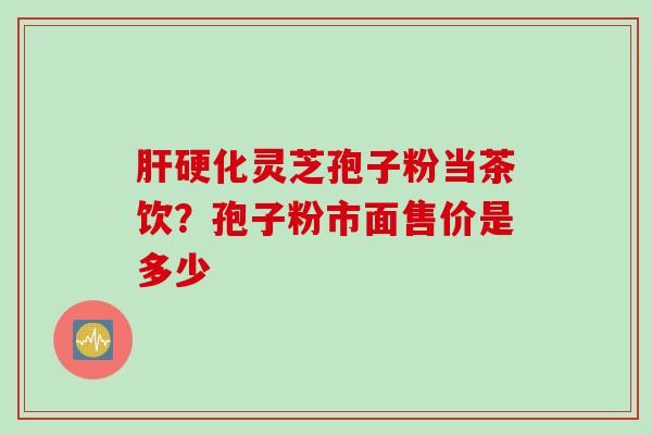 肝硬化灵芝孢子粉当茶饮？孢子粉市面售价是多少