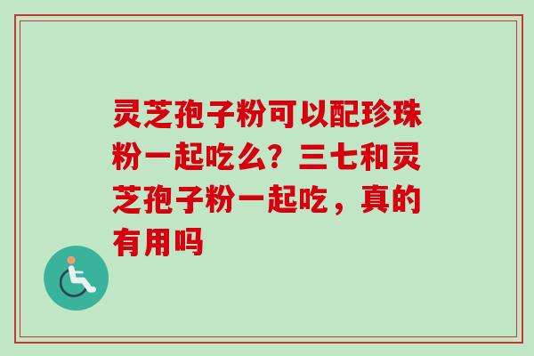 灵芝孢子粉可以配珍珠粉一起吃么？三七和灵芝孢子粉一起吃，真的有用吗