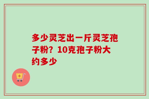 多少灵芝出一斤灵芝孢子粉？10克孢子粉大约多少