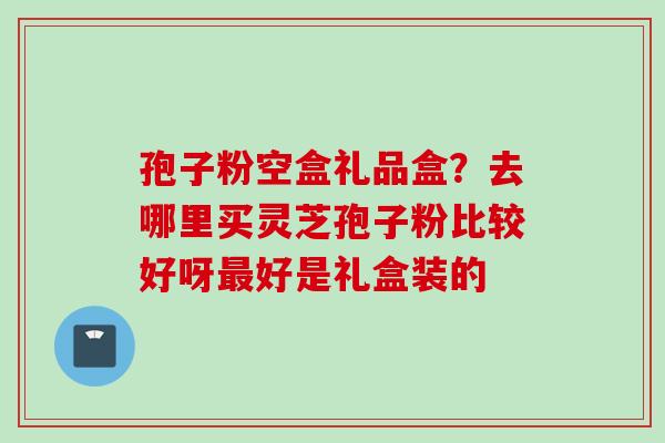 孢子粉空盒礼品盒？去哪里买灵芝孢子粉比较好呀最好是礼盒装的