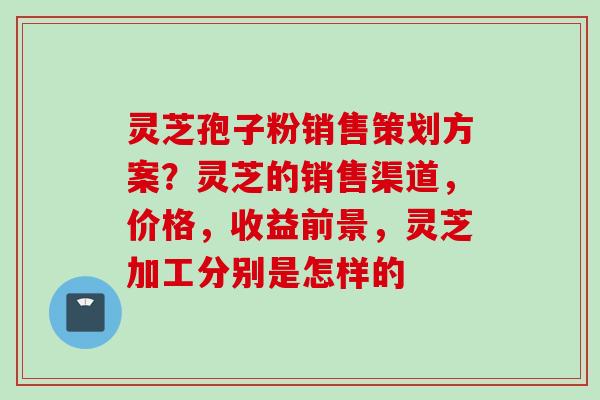 灵芝孢子粉销售策划方案？灵芝的销售渠道，价格，收益前景，灵芝加工分别是怎样的