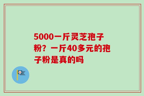 5000一斤灵芝孢子粉？一斤40多元的孢子粉是真的吗