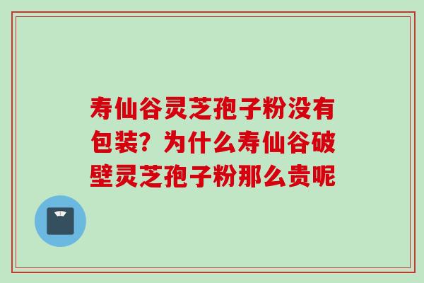 寿仙谷灵芝孢子粉没有包装？为什么寿仙谷破壁灵芝孢子粉那么贵呢