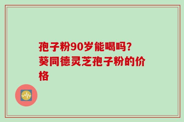 孢子粉90岁能喝吗？葵同德灵芝孢子粉的价格